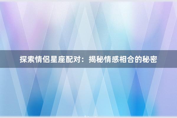 探索情侣星座配对：揭秘情感相合的秘密